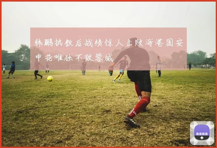 韩鹏执教后战绩惊人击败海港国安申花唯独不敌蓉城