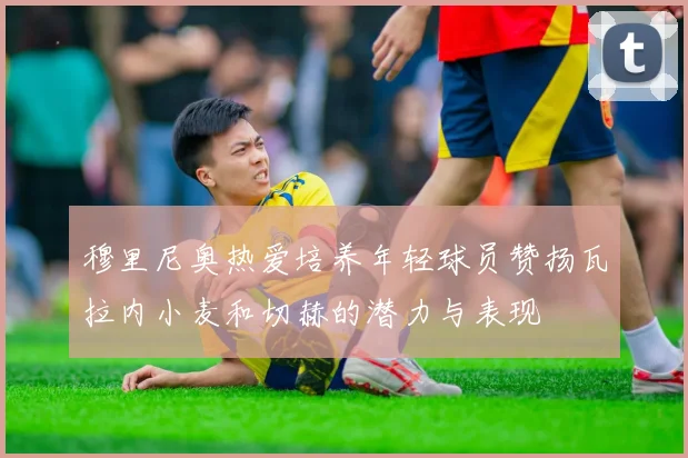 穆里尼奥热爱培养年轻球员赞扬瓦拉内小麦和切赫的潜力与表现
