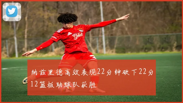 纳兹里德高效表现22分钟砍下22分12篮板助球队获胜