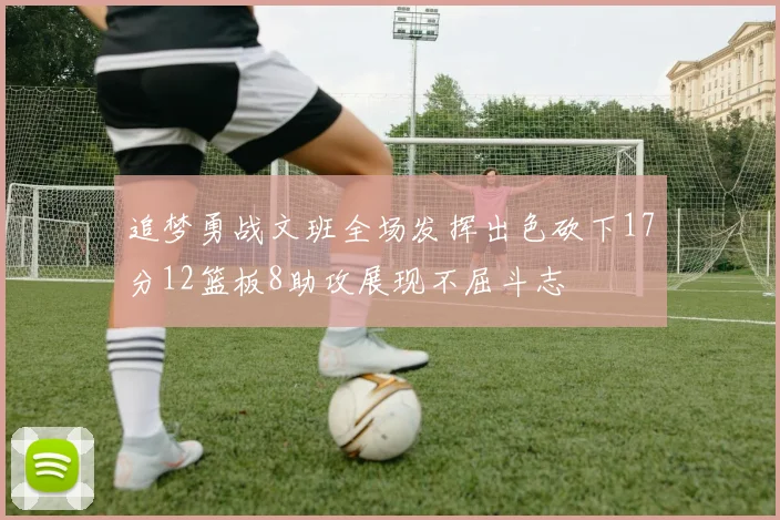 追梦勇战文班全场发挥出色砍下17分12篮板8助攻展现不屈斗志