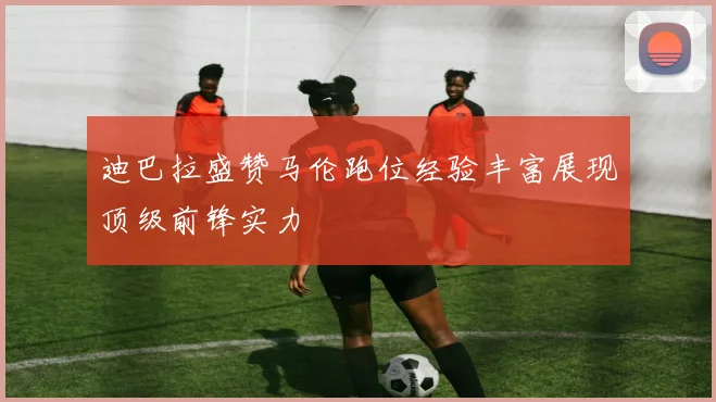 迪巴拉盛赞马伦跑位经验丰富展现顶级前锋实力