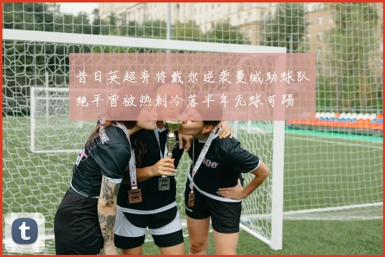 昔日英超弃将戴尔逆袭曼城助球队绝平曾被热刺冷落半年无球可踢