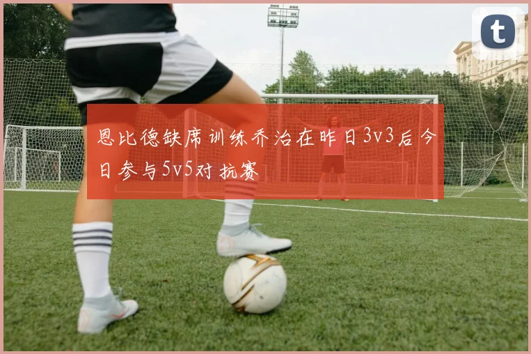 恩比德缺席训练乔治在昨日3v3后今日参与5v5对抗赛