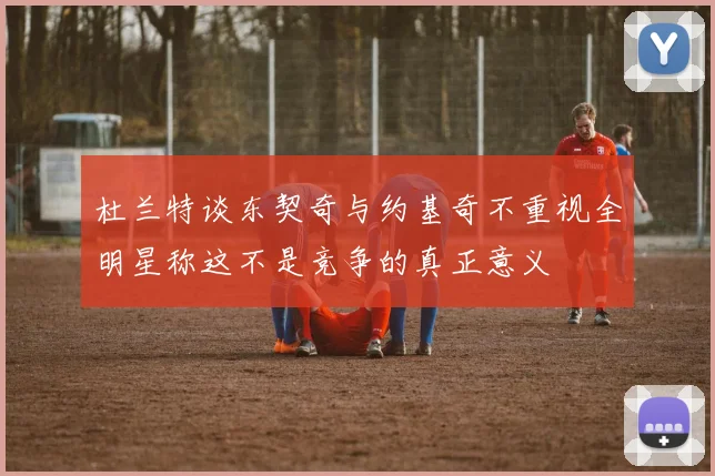 杜兰特谈东契奇与约基奇不重视全明星称这不是竞争的真正意义