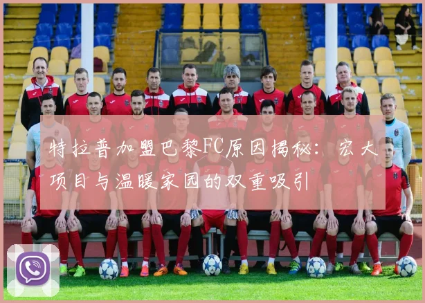 特拉普加盟巴黎FC原因揭秘：宏大项目与温暖家园的双重吸引