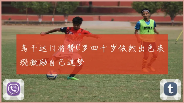 乌干达门将赞C罗四十岁依然出色表现激励自己追梦
