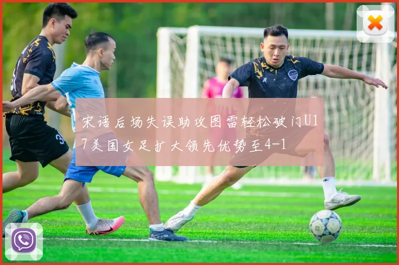 宋语后场失误助攻图雷轻松破门U17美国女足扩大领先优势至4-1