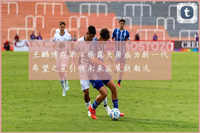 王鹏博在浙江崭露头角成为新一代希望之星引领未来发展新潮流
