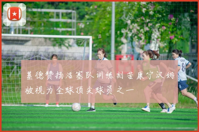基德赞扬活塞队训练刻苦康宁汉姆被视为全球顶尖球员之一