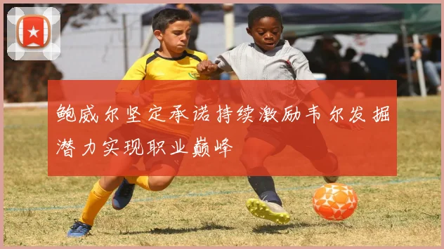 鲍威尔坚定承诺持续激励韦尔发掘潜力实现职业巅峰