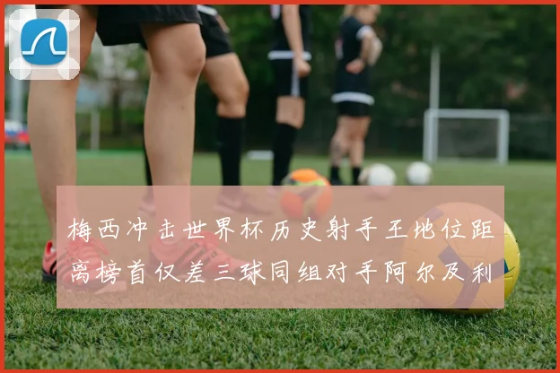 梅西冲击世界杯历史射手王地位距离榜首仅差三球同组对手阿尔及利亚奥地利约旦