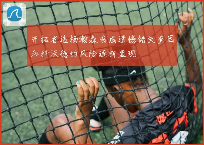 开拓者选杨瀚森或成遗憾错失奎因和科沃德的风险逐渐显现