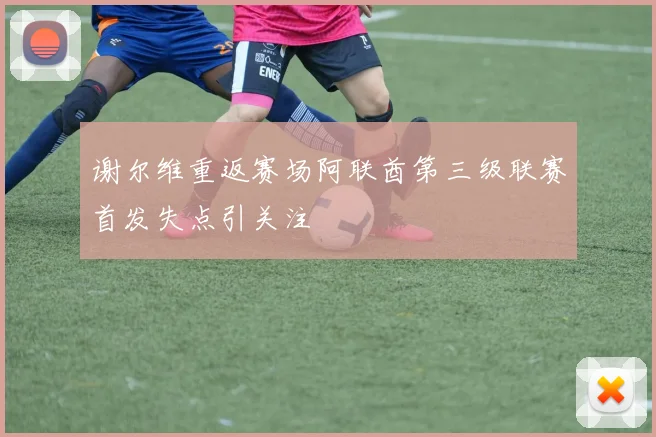 谢尔维重返赛场阿联酋第三级联赛首发失点引关注