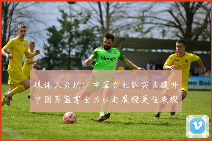 媒体人分析：中国台北队实力提升中国男篮需全力以赴展现更佳表现