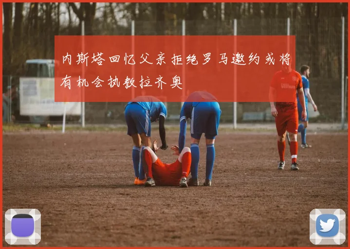 内斯塔回忆父亲拒绝罗马邀约或将有机会执教拉齐奥