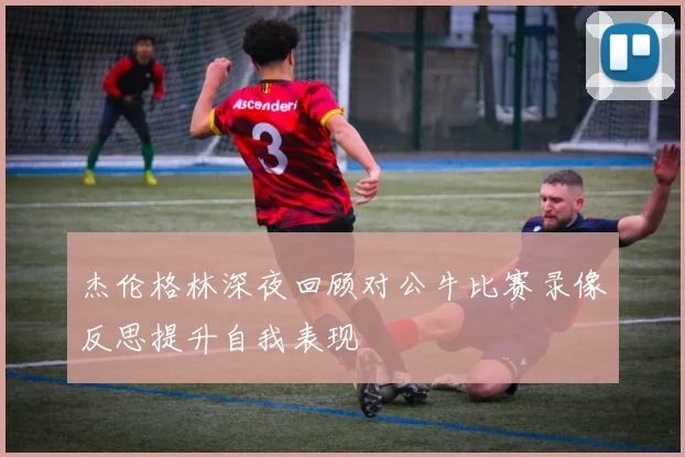 杰伦格林深夜回顾对公牛比赛录像反思提升自我表现