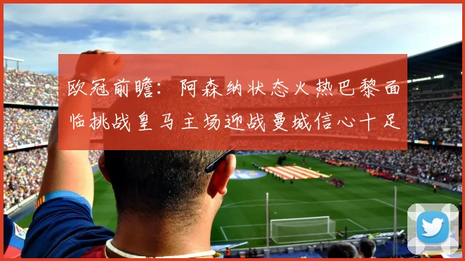 欧冠前瞻：阿森纳状态火热巴黎面临挑战皇马主场迎战曼城信心十足