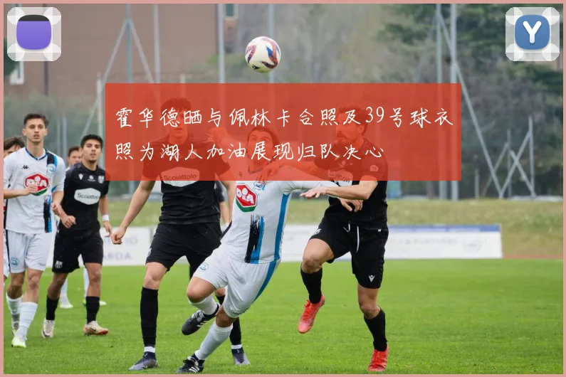 霍华德晒与佩林卡合照及39号球衣照为湖人加油展现归队决心