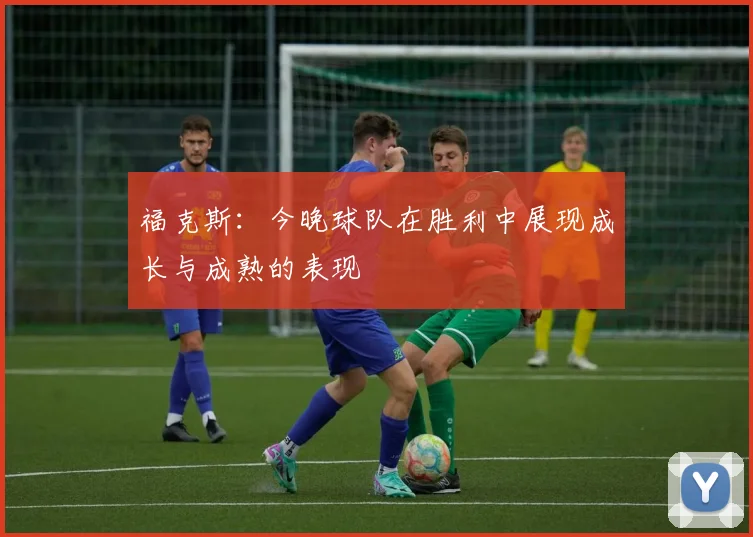 福克斯：今晚球队在胜利中展现成长与成熟的表现