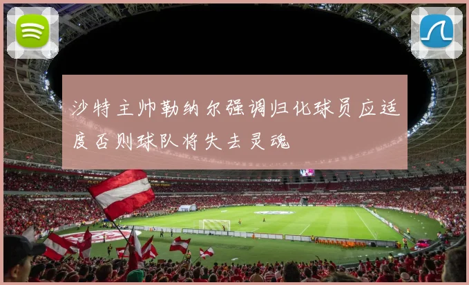 沙特主帅勒纳尔强调归化球员应适度否则球队将失去灵魂