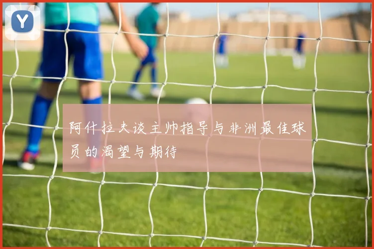 阿什拉夫谈主帅指导与非洲最佳球员的渴望与期待