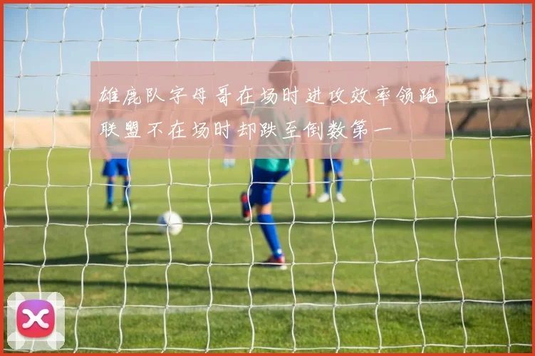 雄鹿队字母哥在场时进攻效率领跑联盟不在场时却跌至倒数第一