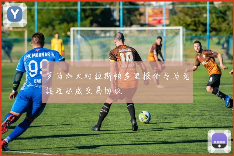 罗马加大对拉斯帕多里报价与马竞接近达成交易协议