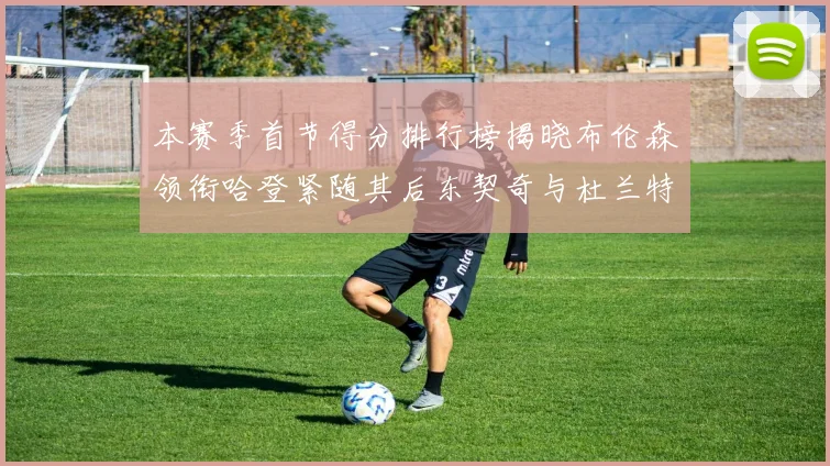 本赛季首节得分排行榜揭晓布伦森领衔哈登紧随其后东契奇与杜兰特表现不俗