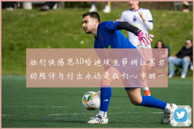 独行侠感恩AD哈迪埃克萨姆拉塞尔的陪伴与付出永远是我们心中的一家人