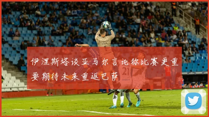 伊涅斯塔谈亚马尔言论称比赛更重要期待未来重返巴萨
