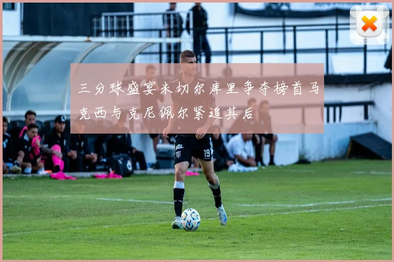 三分球盛宴米切尔库里争夺榜首马克西与克尼佩尔紧追其后